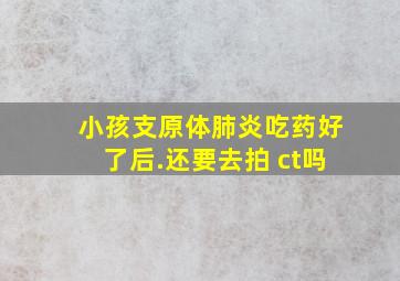 小孩支原体肺炎吃药好了后.还要去拍 ct吗